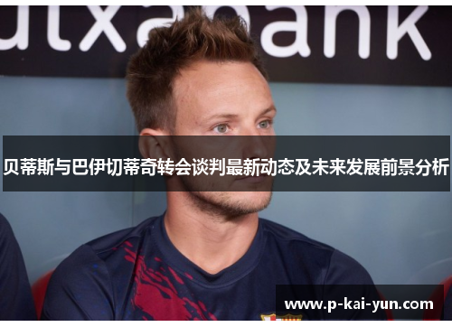 贝蒂斯与巴伊切蒂奇转会谈判最新动态及未来发展前景分析 贝蒂斯与巴伊切蒂奇转会谈判最新动态及未来发展前景分析