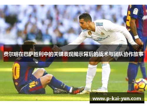 费尔明在巴萨胜利中的关键表现揭示背后的战术与团队协作故事