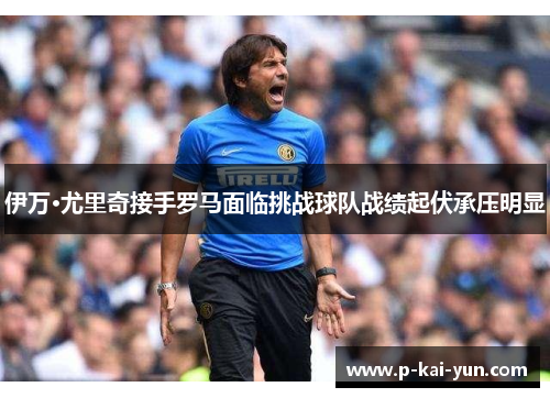 伊万·尤里奇接手罗马面临挑战球队战绩起伏承压明显