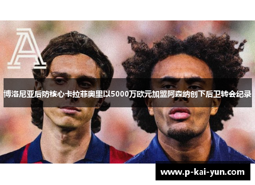 博洛尼亚后防核心卡拉菲奥里以5000万欧元加盟阿森纳创下后卫转会纪录