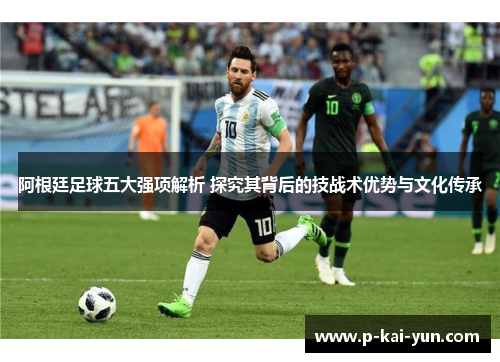 阿根廷足球五大强项解析 探究其背后的技战术优势与文化传承