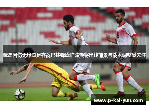 武磊因伤无缘国足客战巴林锋线临阵换将出线前景与战术调整受关注 武磊因伤无缘国足客战巴林锋线临阵换将出线前景与战术调整受关注